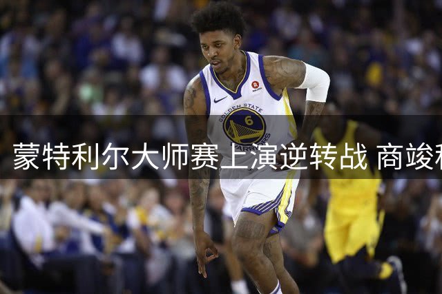 蒙特利尔大师赛上演逆转战 商竣程止步32强